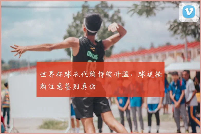 世界杯球衣代购持续升温,球迷抢购注意鉴别真伪