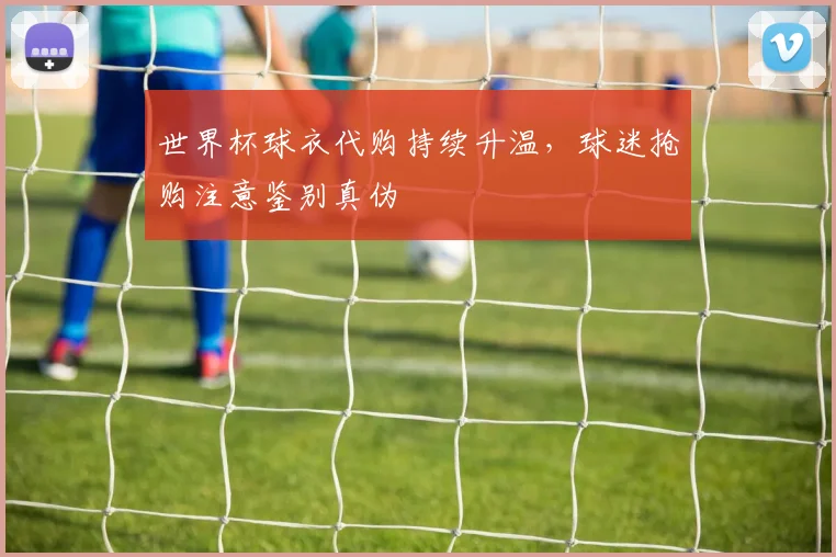 世界杯球衣代购持续升温,球迷抢购注意鉴别真伪
