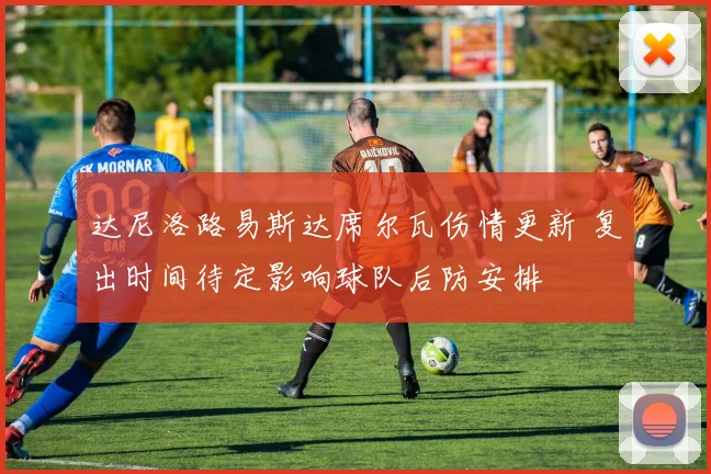 达尼洛路易斯达席尔瓦伤情更新 复出时间待定影响球队后防安排