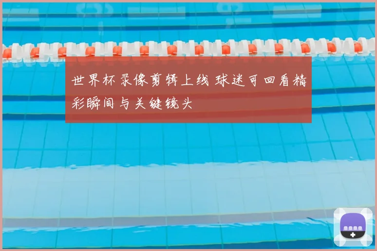 世界杯录像剪辑上线 球迷可回看精彩瞬间与关键镜头