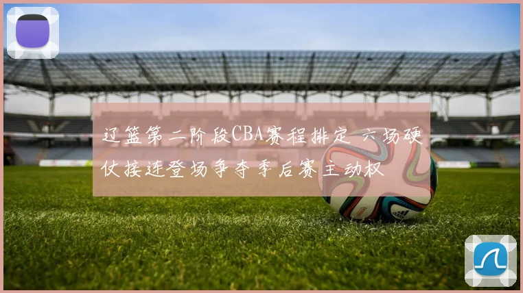 辽篮第二阶段CBA赛程排定 六场硬仗接连登场争夺季后赛主动权