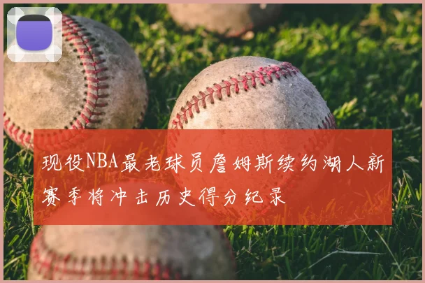 现役NBA最老球员詹姆斯续约湖人新赛季将冲击历史得分纪录