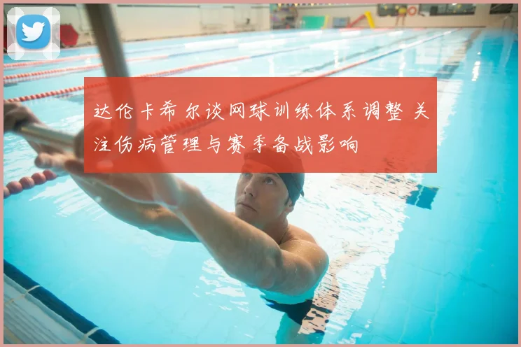 达伦卡希尔谈网球训练体系调整 关注伤病管理与赛季备战影响