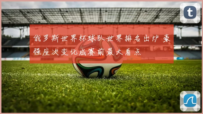 俄罗斯世界杯球队世界排名出炉 豪强座次变化成赛前最大看点