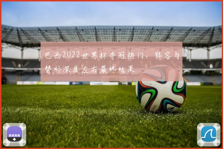 巴西2022世界杯夺冠热门，阵容与替补深度左右最终结果