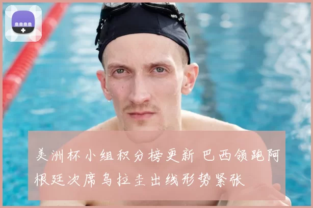 美洲杯小组积分榜更新 巴西领跑阿根廷次席乌拉圭出线形势紧张