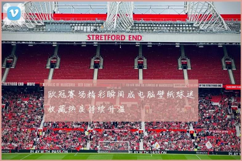 欧冠赛场精彩瞬间成电脑壁纸球迷收藏热度持续升温