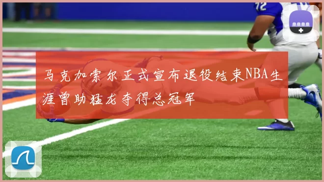 马克加索尔正式宣布退役结束NBA生涯曾助猛龙夺得总冠军