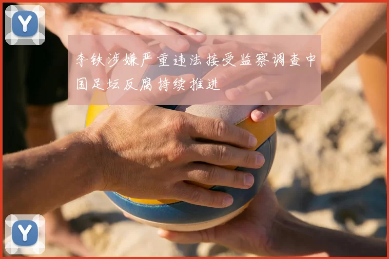 李铁涉嫌严重违法接受监察调查中国足坛反腐持续推进