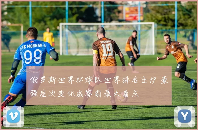 俄罗斯世界杯球队世界排名出炉 豪强座次变化成赛前最大看点