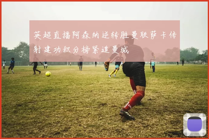 英超直播阿森纳逆转胜曼联萨卡传射建功积分榜紧追曼城