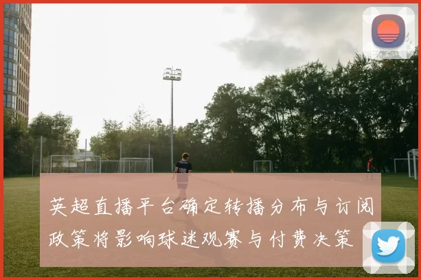 英超直播平台确定转播分布与订阅政策将影响球迷观赛与付费决策