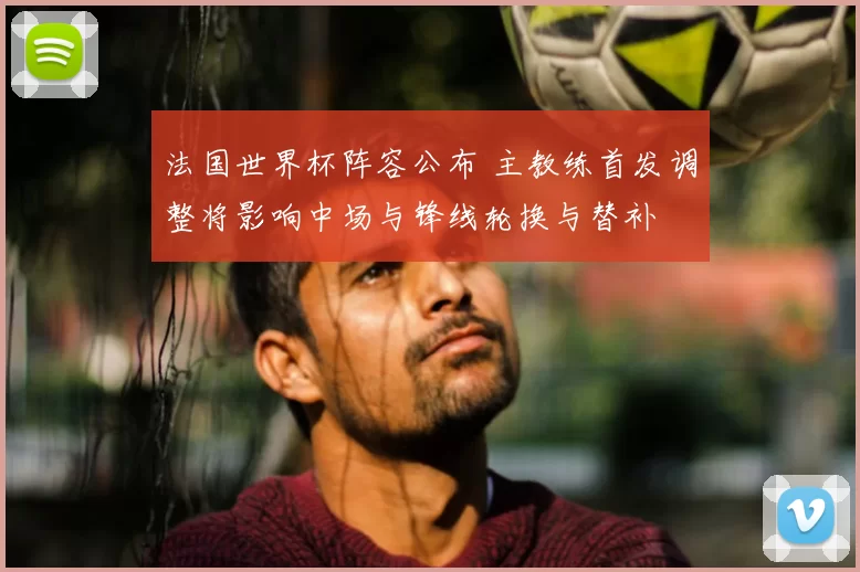 法国世界杯阵容公布 主教练首发调整将影响中场与锋线轮换与替补