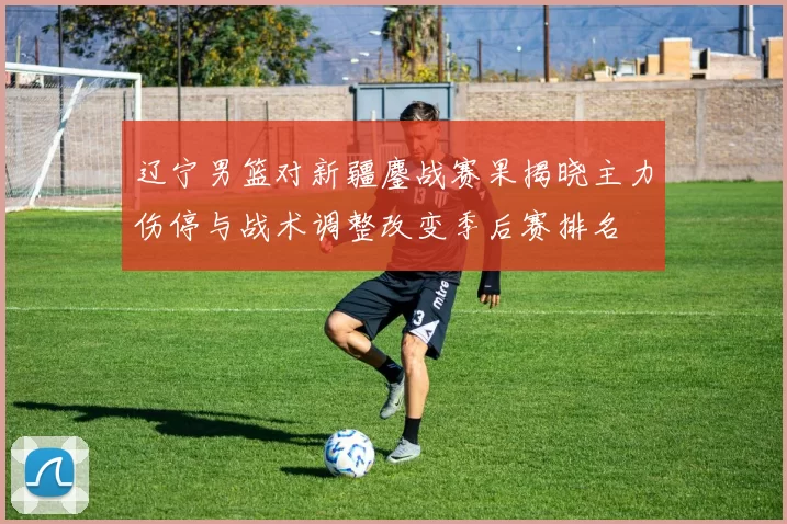 辽宁男篮对新疆鏖战赛果揭晓主力伤停与战术调整改变季后赛排名