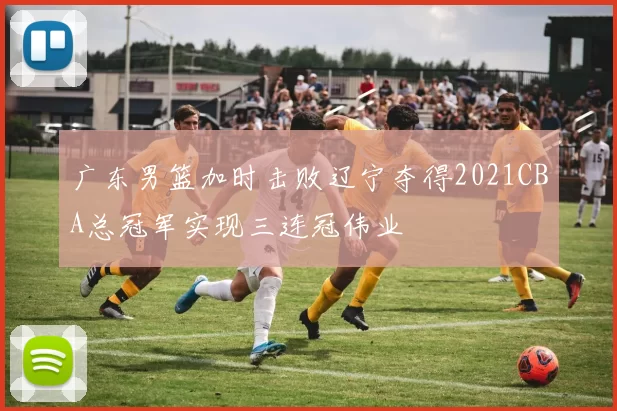 广东男篮加时击败辽宁夺得2021CBA总冠军实现三连冠伟业