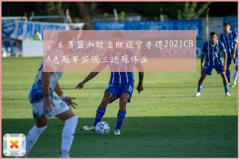 广东男篮加时击败辽宁夺得2021CBA总冠军实现三连冠伟业