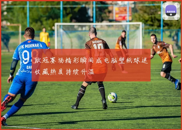 欧冠赛场精彩瞬间成电脑壁纸球迷收藏热度持续升温