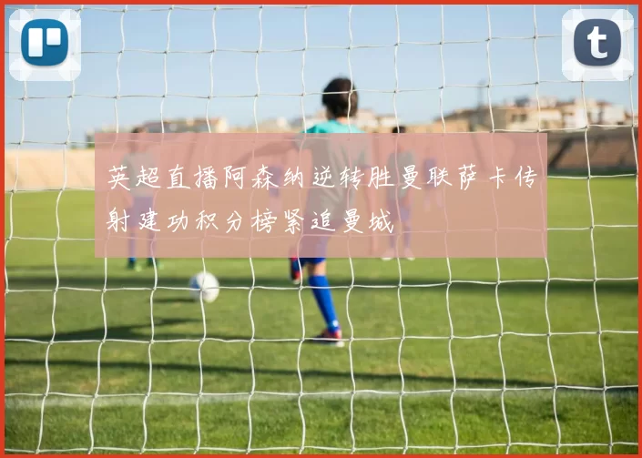 英超直播阿森纳逆转胜曼联萨卡传射建功积分榜紧追曼城