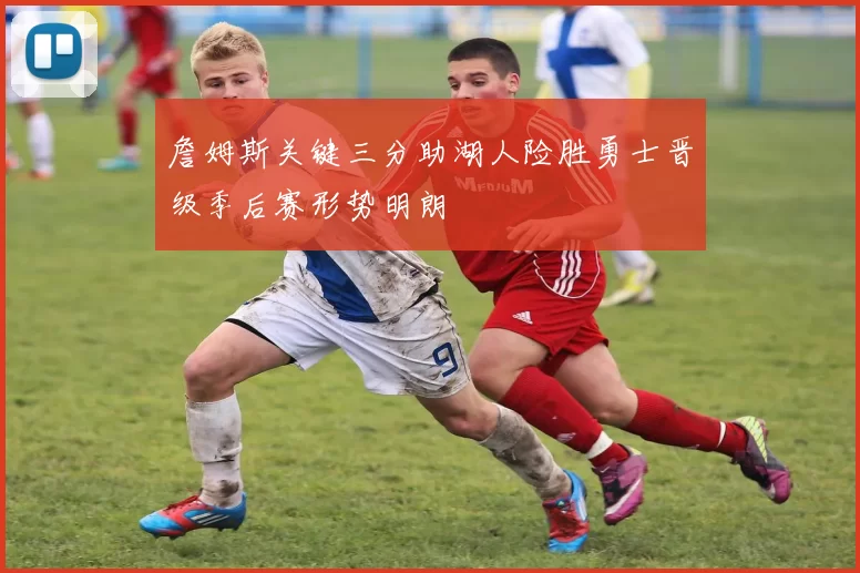 詹姆斯关键三分助湖人险胜勇士晋级季后赛形势明朗