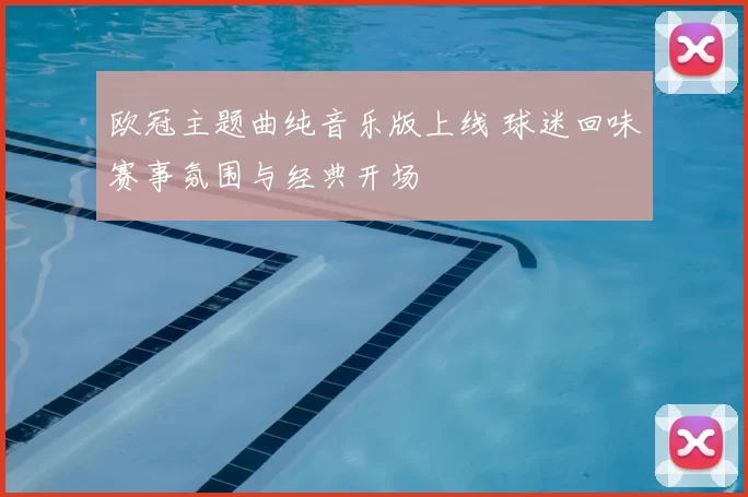 欧冠主题曲纯音乐版上线 球迷回味赛事氛围与经典开场