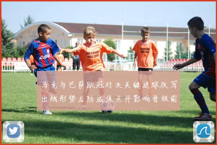 马竞与巴萨欧冠对决关键进球改写出线形势后防成焦点并影响晋级前景