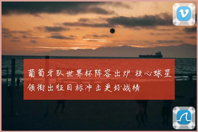 葡萄牙队世界杯阵容出炉 核心球星领衔出征目标冲击更好战绩