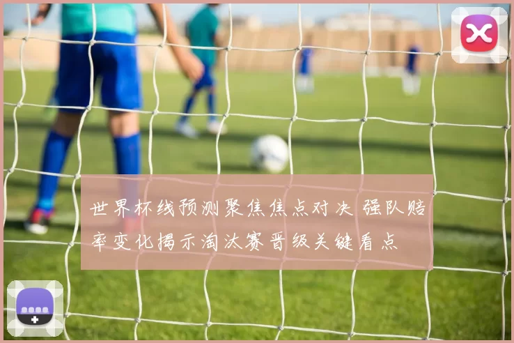 世界杯线预测聚焦焦点对决 强队赔率变化揭示淘汰赛晋级关键看点