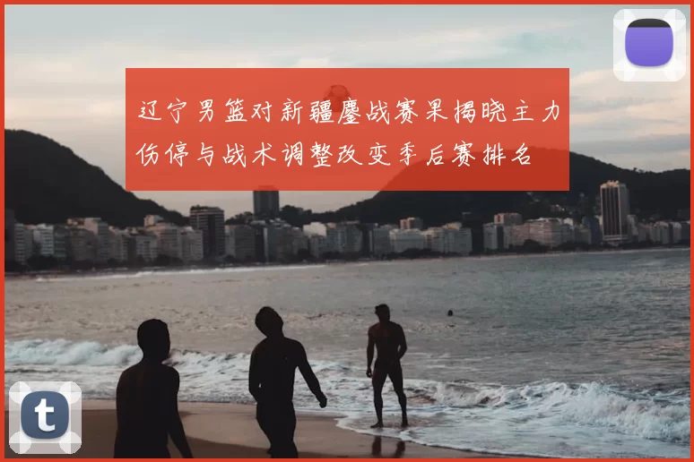 辽宁男篮对新疆鏖战赛果揭晓主力伤停与战术调整改变季后赛排名