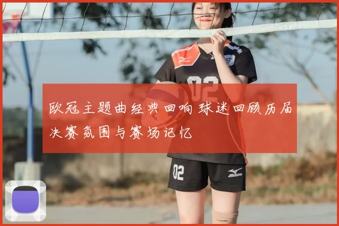 欧冠主题曲经典回响 球迷回顾历届决赛氛围与赛场记忆
