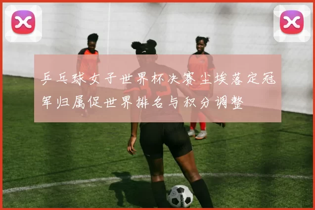 乒乓球女子世界杯决赛尘埃落定冠军归属促世界排名与积分调整