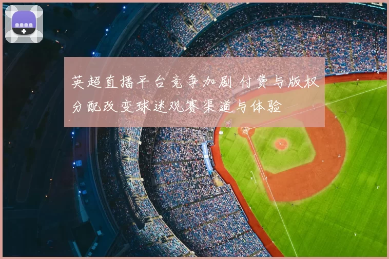 英超直播平台竞争加剧 付费与版权分配改变球迷观赛渠道与体验