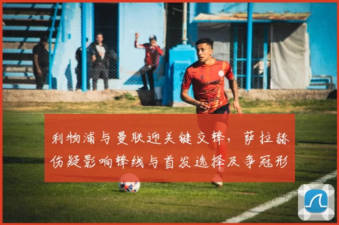 利物浦与曼联迎关键交锋,萨拉赫伤疑影响锋线与首发选择及争冠形势