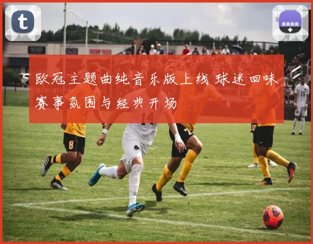 欧冠主题曲纯音乐版上线 球迷回味赛事氛围与经典开场