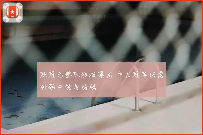 欧冠巴黎队短板曝光 冲击冠军仍需补强中场与防线