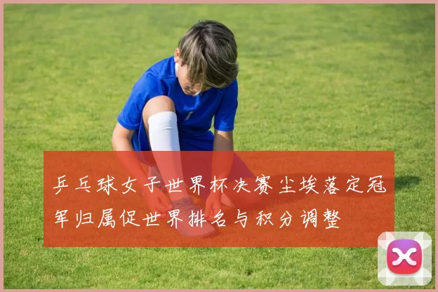 乒乓球女子世界杯决赛尘埃落定冠军归属促世界排名与积分调整