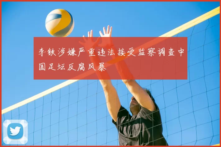 李铁涉嫌严重违法接受监察调查中国足坛反腐风暴