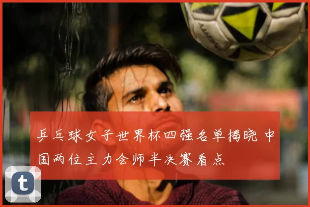 乒乓球女子世界杯四强名单揭晓 中国两位主力会师半决赛看点