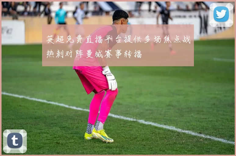 英超免费直播平台提供多场焦点战热刺对阵曼城赛事转播