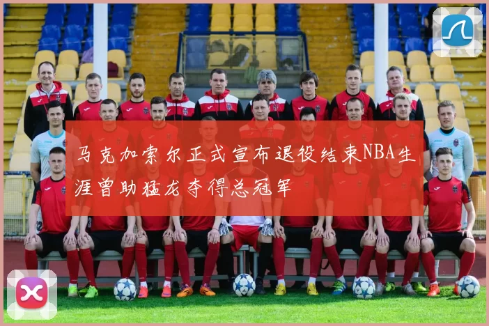 马克加索尔正式宣布退役结束NBA生涯曾助猛龙夺得总冠军