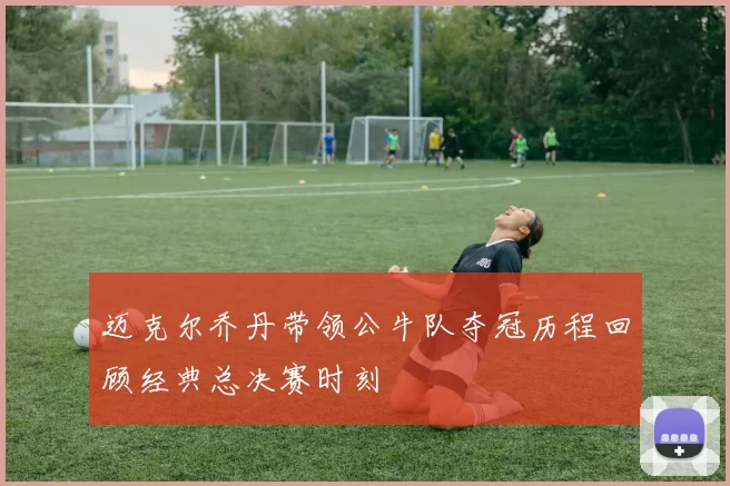 迈克尔乔丹带领公牛队夺冠历程回顾经典总决赛时刻